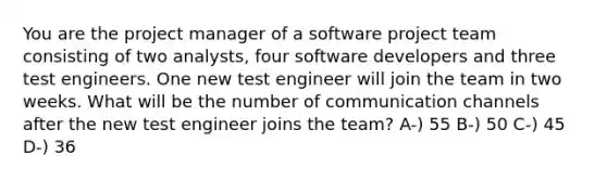 You are the project manager of a software project team consisting of two analysts, four software developers and three test engineers. One new test engineer will join the team in two weeks. What will be the number of communication channels after the new test engineer joins the team? A-) 55 B-) 50 C-) 45 D-) 36