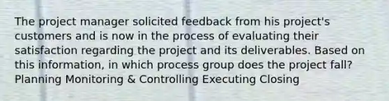 The project manager solicited feedback from his project's customers and is now in the process of evaluating their satisfaction regarding the project and its deliverables. Based on this information, in which process group does the project fall? Planning Monitoring & Controlling Executing Closing