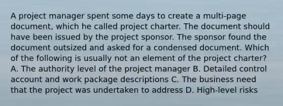 A project manager spent some days to create a multi-page document, which he called project charter. The document should have been issued by the project sponsor. The sponsor found the document outsized and asked for a condensed document. Which of the following is usually not an element of the project charter? A. The authority level of the project manager B. Detailed control account and work package descriptions C. The business need that the project was undertaken to address D. High-level risks