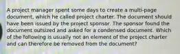 A project manager spent some days to create a multi-page document, which he called project charter. The document should have been issued by the project sponsor. The sponsor found the document outsized and asked for a condensed document. Which of the following is usually not an element of the project charter and can therefore be removed from the document?