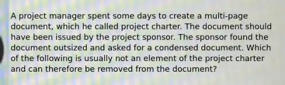 A project manager spent some days to create a multi-page document, which he called project charter. The document should have been issued by the project sponsor. The sponsor found the document outsized and asked for a condensed document. Which of the following is usually not an element of the project charter and can therefore be removed from the document?