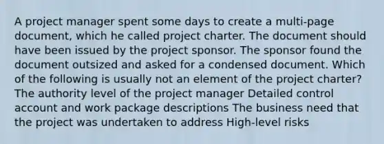 A project manager spent some days to create a multi-page document, which he called project charter. The document should have been issued by the project sponsor. The sponsor found the document outsized and asked for a condensed document. Which of the following is usually not an element of the project charter? The authority level of the project manager Detailed control account and work package descriptions The business need that the project was undertaken to address High-level risks