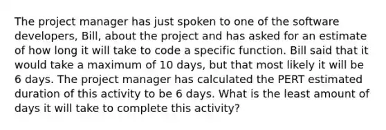 The project manager has just spoken to one of the software developers, Bill, about the project and has asked for an estimate of how long it will take to code a specific function. Bill said that it would take a maximum of 10 days, but that most likely it will be 6 days. The project manager has calculated the PERT estimated duration of this activity to be 6 days. What is the least amount of days it will take to complete this activity?