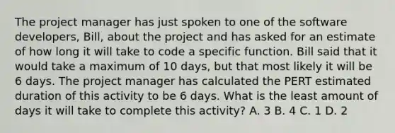 The project manager has just spoken to one of the software developers, Bill, about the project and has asked for an estimate of how long it will take to code a specific function. Bill said that it would take a maximum of 10 days, but that most likely it will be 6 days. The project manager has calculated the PERT estimated duration of this activity to be 6 days. What is the least amount of days it will take to complete this activity? A. 3 B. 4 C. 1 D. 2