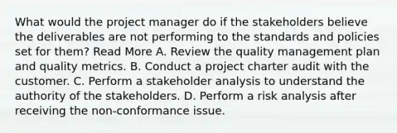 What would the project manager do if the stakeholders believe the deliverables are not performing to the standards and policies set for them? Read More A. Review the quality management plan and quality metrics. B. Conduct a project charter audit with the customer. C. Perform a stakeholder analysis to understand the authority of the stakeholders. D. Perform a risk analysis after receiving the non-conformance issue.