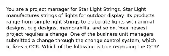 You are a project manager for Star Light Strings. Star Light manufactures strings of lights for outdoor display. Its products range from simple light strings to elaborate lights with animal designs, bug designs, memorabilia, and so on. Your newest project requires a change. One of the business unit managers submitted a change through the change control system, which utilizes a CCB. Which of the following is true regarding the CCB?