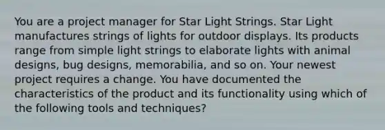 You are a project manager for Star Light Strings. Star Light manufactures strings of lights for outdoor displays. Its products range from simple light strings to elaborate lights with animal designs, bug designs, memorabilia, and so on. Your newest project requires a change. You have documented the characteristics of the product and its functionality using which of the following tools and techniques?