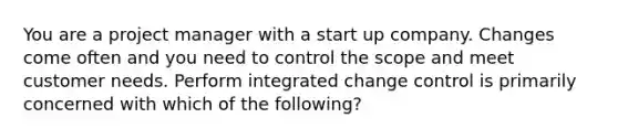 You are a project manager with a start up company. Changes come often and you need to control the scope and meet customer needs. Perform integrated change control is primarily concerned with which of the following?