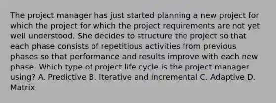 The project manager has just started planning a new project for which the project for which the project requirements are not yet well understood. She decides to structure the project so that each phase consists of repetitious activities from previous phases so that performance and results improve with each new phase. Which type of project life cycle is the project manager using? A. Predictive B. Iterative and incremental C. Adaptive D. Matrix