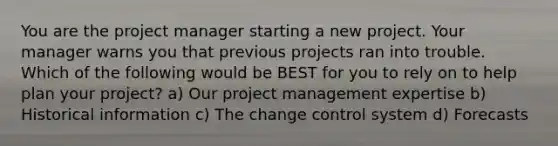 You are the project manager starting a new project. Your manager warns you that previous projects ran into trouble. Which of the following would be BEST for you to rely on to help plan your project? a) Our project management expertise b) Historical information c) The change control system d) Forecasts