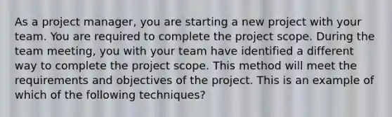 As a project manager, you are starting a new project with your team. You are required to complete the project scope. During the team meeting, you with your team have identified a different way to complete the project scope. This method will meet the requirements and objectives of the project. This is an example of which of the following techniques?