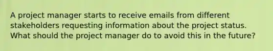 A project manager starts to receive emails from different stakeholders requesting information about the project status. What should the project manager do to avoid this in the future?