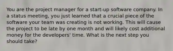 You are the project manager for a start-up software company. In a status meeting, you just learned that a crucial piece of the software your team was creating is not working. This will cause the project to be late by one month and will likely cost additional money for the developers' time. What is the next step you should take?