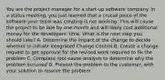 You are the project manager for a start-up software company. In a status meeting, you just learned that a crucial piece of the software your team was creating is not working. This will cause the project to be late by one month and will likely cost additional money for the developers' time. What is the next step you should take? A. Determine the impact of the change to decide whether to initiate Integrated Change Control B. Create a change request to get approval for the revised work required to fix the problem C. Complete root-cause analysis to determine why the problem occurred D. Present the problem to the customer, with your solution to resolve the problem