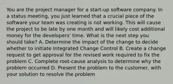 You are the project manager for a start-up software company. In a status meeting, you just learned that a crucial piece of the software your team was creating is not working. This will cause the project to be late by one month and will likely cost additional money for the developers' time. What is the next step you should take? A. Determine the impact of the change to decide whether to initiate Integrated Change Control B. Create a change request to get approval for the revised work required to fix the problem C. Complete root-cause analysis to determine why the problem occurred D. Present the problem to the customer, with your solution to resolve the problem