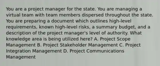 You are a project manager for the state. You are managing a virtual team with team members dispersed throughout the state. You are preparing a document which outlines high-level requirements, known high-level risks, a summary budget, and a description of the project manager's level of authority. What knowledge area is being utilized here? A. Project Scope Management B. Project Stakeholder Management C. Project Integration Management D. Project Communications Management