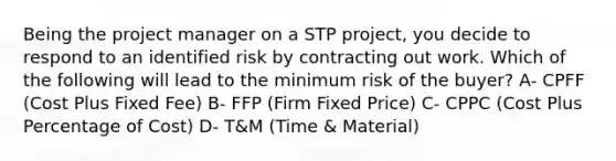 Being the project manager on a STP project, you decide to respond to an identified risk by contracting out work. Which of the following will lead to the minimum risk of the buyer? A- CPFF (Cost Plus Fixed Fee) B- FFP (Firm Fixed Price) C- CPPC (Cost Plus Percentage of Cost) D- T&M (Time & Material)