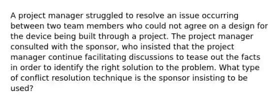 A project manager struggled to resolve an issue occurring between two team members who could not agree on a design for the device being built through a project. The project manager consulted with the sponsor, who insisted that the project manager continue facilitating discussions to tease out the facts in order to identify the right solution to the problem. What type of conflict resolution technique is the sponsor insisting to be used?