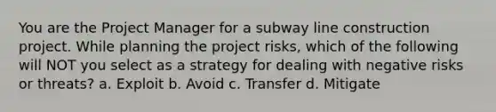 You are the Project Manager for a subway line construction project. While planning the project risks, which of the following will NOT you select as a strategy for dealing with negative risks or threats? a. Exploit b. Avoid c. Transfer d. Mitigate