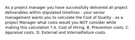 As a project manager you have successfully delivered all project deliverables within stipulated timelines - your senior management wants you to calculate the Cost of Quality - as a project Manager what costs would you NOT consider while making this calculation ? A. Cost of Hiring. B. Prevention costs. C. Appraisal costs. D. External and InternalFailure costs.