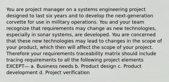 You are project manager on a systems engineering project designed to last six years and to develop the next-generation corvette for use in military operations. You and your team recognize that requirements may change as new technologies, especially in sonar systems, are developed. You are concerned that these new technologies may lead to changes in the scope of your product, which then will affect the scope of your project. Therefore your requirements traceability matrix should include tracing requirements to all the following project elements EXCEPT— a. Business needs b. Product design c. Product development d. Project verification