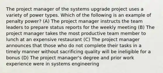 The project manager of the systems upgrade project uses a variety of power types. Which of the following is an example of penalty power? (A) The project manager instructs the team leaders to prepare status reports for the weekly meeting (B) The project manager takes the most productive team member to lunch at an expensive restaurant (C) The project manager announces that those who do not complete their tasks in a timely manner without sacrificing quality will be ineligible for a bonus (D) The project manager's degree and prior work experience were in systems engineering