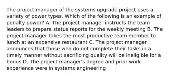 The project manager of the systems upgrade project uses a variety of power types. Which of the following is an example of penalty power? A. The project manager instructs the team leaders to prepare status reports for the weekly meeting B. The project manager takes the most productive team member to lunch at an expensive restaurant C. The project manager announces that those who do not complete their tasks in a timely manner without sacrificing quality will be ineligible for a bonus D. The project manager's degree and prior work experience were in systems engineering