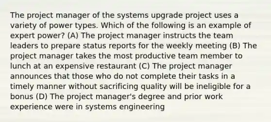 The project manager of the systems upgrade project uses a variety of power types. Which of the following is an example of expert power? (A) The project manager instructs the team leaders to prepare status reports for the weekly meeting (B) The project manager takes the most productive team member to lunch at an expensive restaurant (C) The project manager announces that those who do not complete their tasks in a timely manner without sacrificing quality will be ineligible for a bonus (D) The project manager's degree and prior work experience were in systems engineering