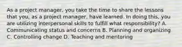 As a project manager, you take the time to share the lessons that you, as a project manager, have learned. In doing this, you are utilizing interpersonal skills to fulfill what responsibility? A. Communicating status and concerns B. Planning and organizing C. Controlling change D. Teaching and mentoring