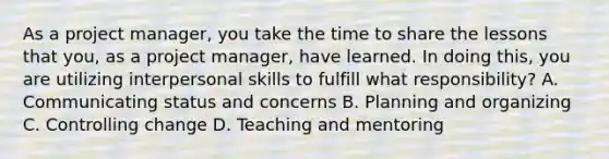 As a project manager, you take the time to share the lessons that you, as a project manager, have learned. In doing this, you are utilizing interpersonal skills to fulfill what responsibility? A. Communicating status and concerns B. Planning and organizing C. Controlling change D. Teaching and mentoring