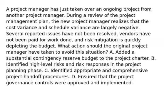 A project manager has just taken over an ongoing project from another project manager. During a review of the project management plan, the new project manager realizes that the cost variance and schedule variance are largely negative. Several reported issues have not been resolved, vendors have not been paid for work done, and risk mitigation is quickly depleting the budget. What action should the original project manager have taken to avoid this situation? A. Added a substantial contingency reserve budget to the project charter. B. Identified high-level risks and risk responses in the project planning phase. C. Identified appropriate and comprehensive project handoff procedures. D. Ensured that the project governance controls were approved and implemented.