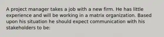 A project manager takes a job with a new firm. He has little experience and will be working in a matrix organization. Based upon his situation he should expect communication with his stakeholders to be: