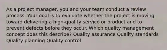 As a project manager, you and your team conduct a review process. Your goal is to evaluate whether the project is moving toward delivering a high-quality service or product and to prevent defects before they occur. Which quality management concept does this describe? Quality assurance Quality standards Quality planning Quality control