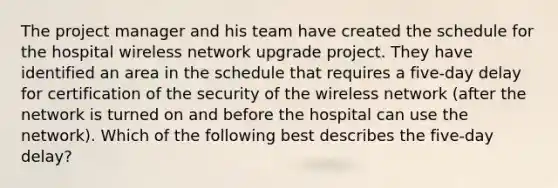 The project manager and his team have created the schedule for the hospital wireless network upgrade project. They have identified an area in the schedule that requires a five-day delay for certification of the security of the wireless network (after the network is turned on and before the hospital can use the network). Which of the following best describes the five-day delay?