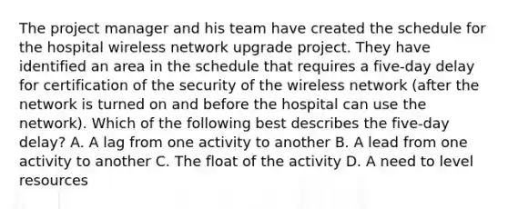 The project manager and his team have created the schedule for the hospital wireless network upgrade project. They have identified an area in the schedule that requires a five-day delay for certification of the security of the wireless network (after the network is turned on and before the hospital can use the network). Which of the following best describes the five-day delay? A. A lag from one activity to another B. A lead from one activity to another C. The float of the activity D. A need to level resources