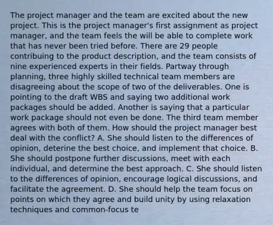 The project manager and the team are excited about the new project. This is the project manager's first assignment as project manager, and the team feels the will be able to complete work that has never been tried before. There are 29 people contribuing to the product description, and the team consists of nine experienced experts in their fields. Partway through planning, three highly skilled technical team members are disagreeing about the scope of two of the deliverables. One is pointing to the draft WBS and saying two additional work packages should be added. Another is saying that a particular work package should not even be done. The third team member agrees with both of them. How should the project manager best deal with the conflict? A. She should listen to the differences of opinion, deterine the best choice, and implement that choice. B. She should postpone further discussions, meet with each individual, and determine the best approach. C. She should listen to the differences of opinion, encourage logical discussions, and facilitate the agreement. D. She should help the team focus on points on which they agree and build unity by using relaxation techniques and common-focus te