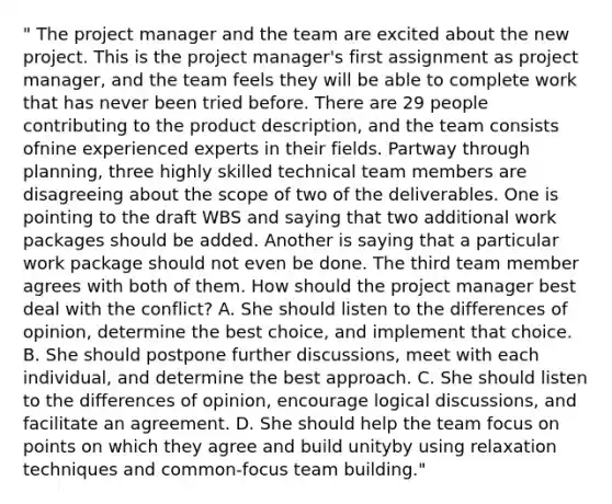 " The project manager and the team are excited about the new project. This is the project manager's first assignment as project manager, and the team feels they will be able to complete work that has never been tried before. There are 29 people contributing to the product description, and the team consists ofnine experienced experts in their fields. Partway through planning, three highly skilled technical team members are disagreeing about the scope of two of the deliverables. One is pointing to the draft WBS and saying that two additional work packages should be added. Another is saying that a particular work package should not even be done. The third team member agrees with both of them. How should the project manager best deal with the conflict? A. She should listen to the differences of opinion, determine the best choice, and implement that choice. B. She should postpone further discussions, meet with each individual, and determine the best approach. C. She should listen to the differences of opinion, encourage logical discussions, and facilitate an agreement. D. She should help the team focus on points on which they agree and build unityby using relaxation techniques and common-focus <a href='https://www.questionai.com/knowledge/k9shjxM4lP-team-building' class='anchor-knowledge'>team building</a>."