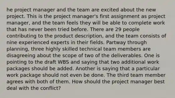 he project manager and the team are excited about the new project. This is the project manager's first assignment as project manager, and the team feels they will be able to complete work that has never been tried before. There are 29 people contributing to the product description, and the team consists of nine experienced experts in their fields. Partway through planning, three highly skilled technical team members are disagreeing about the scope of two of the deliverables. One is pointing to the draft WBS and saying that two additional work packages should be added. Another is saying that a particular work package should not even be done. The third team member agrees with both of them. How should the project manager best deal with the conflict?