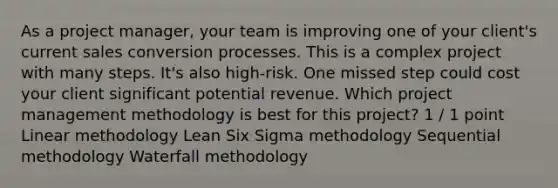 As a project manager, your team is improving one of your client's current sales conversion processes. This is a complex project with many steps. It's also high-risk. One missed step could cost your client significant potential revenue. Which project management methodology is best for this project? 1 / 1 point Linear methodology Lean Six Sigma methodology Sequential methodology Waterfall methodology