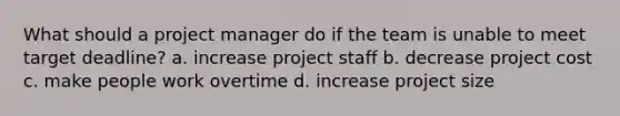 What should a project manager do if the team is unable to meet target deadline? a. increase project staff b. decrease project cost c. make people work overtime d. increase project size