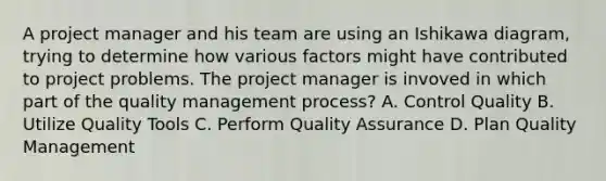 A project manager and his team are using an Ishikawa diagram, trying to determine how various factors might have contributed to project problems. The project manager is invoved in which part of the quality management process? A. Control Quality B. Utilize Quality Tools C. Perform Quality Assurance D. Plan Quality Management