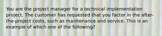 You are the project manager for a technical implementation project. The customer has requested that you factor in the after-the-project costs, such as maintenance and service. This is an example of which one of the following?