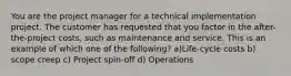 You are the project manager for a technical implementation project. The customer has requested that you factor in the after-the-project costs, such as maintenance and service. This is an example of which one of the following? a)Life-cycle costs b) scope creep c) Project spin-off d) Operations