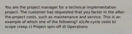 You are the project manager for a technical implementation project. The customer has requested that you factor in the after-the-project costs, such as maintenance and service. This is an example of which one of the following? a)Life-cycle costs b) scope creep c) Project spin-off d) Operations