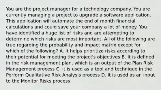 You are the project manager for a technology company. You are currently managing a project to upgrade a software application. This application will automate the end of month financial calculations and could save your company a lot of money. You have identified a huge list of risks and are attempting to determine which risks are most important. All of the following are true regarding the probability and impact matrix except for which of the following? A. It helps prioritize risks according to their potential for meeting the project's objectives B. It is defined in the risk management plan, which is an output of the Plan Risk Management process C. It is used as a tool and technique in the Perform Qualitative Risk Analysis process D. It is used as an input to the Monitor Risks process