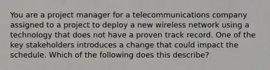 You are a project manager for a telecommunications company assigned to a project to deploy a new wireless network using a technology that does not have a proven track record. One of the key stakeholders introduces a change that could impact the schedule. Which of the following does this describe?