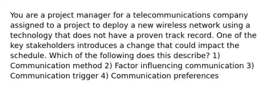 You are a project manager for a telecommunications company assigned to a project to deploy a new wireless network using a technology that does not have a proven track record. One of the key stakeholders introduces a change that could impact the schedule. Which of the following does this describe? 1) Communication method 2) Factor influencing communication 3) Communication trigger 4) Communication preferences