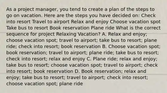 As a project manager, you tend to create a plan of the steps to go on vacation. Here are the steps you have decided on: Check into resort Travel to airport Relax and enjoy Choose vacation spot Take bus to resort Book reservation Plane ride What is the correct sequence for project Relaxing Vacation? A. Relax and enjoy; choose vacation spot; travel to airport; take bus to resort; plane ride; check into resort; book reservation B. Choose vacation spot; book reservation; travel to airport; plane ride; take bus to resort; check into resort; relax and enjoy C. Plane ride; relax and enjoy; take bus to resort; choose vacation spot; travel to airport; check into resort; book reservation D. Book reservation; relax and enjoy; take bus to resort; travel to airport; check into resort; choose vacation spot; plane ride