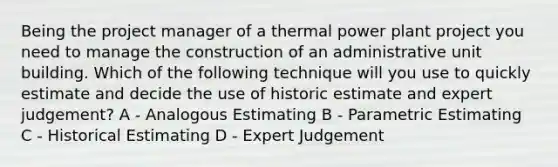 Being the project manager of a thermal power plant project you need to manage the construction of an administrative unit building. Which of the following technique will you use to quickly estimate and decide the use of historic estimate and expert judgement? A - Analogous Estimating B - Parametric Estimating C - Historical Estimating D - Expert Judgement