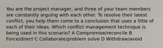 You are the project manager, and three of your team members are constantly arguing with each other. To resolve their latest conflict, you help them come to a conclusion that uses a little of each of their ideas. Which conflict management technique is being used in this scenario? A Compromise/reconcile B Force/direct C Collaborate/problem solve D Withdraw/avoid